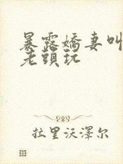 暴露娇妻叫胡同老头玩