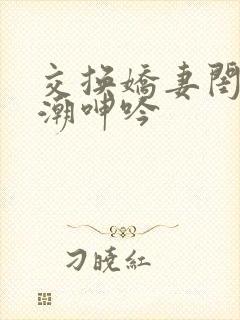 交换娇妻闺蜜高潮呻吟