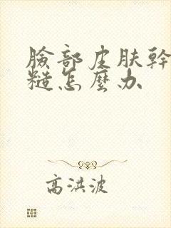 脸部皮肤干痒粗糙怎么办