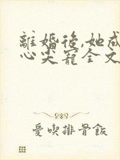 离婚后,她成了心尖宠全文