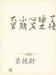 不小心睡了室友男朋友之后