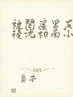 被闺蜜男友认错后沈初南小说