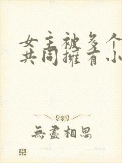 女主被多个男主共同拥有小说推荐