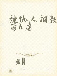 被仇人调教成禁脔h虐