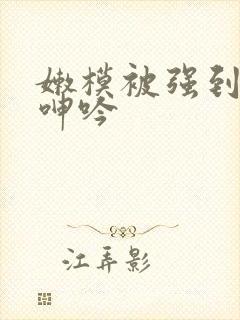 嫩模被强到高潮呻吟