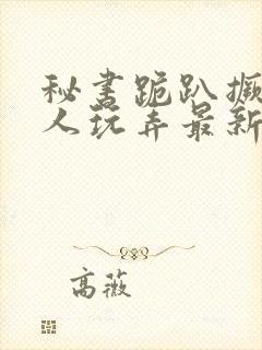 秘书跪趴撅着给人玩弄最新章节