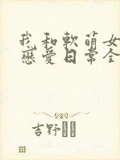 我和软萌女友的恋爱日常全文免费阅读