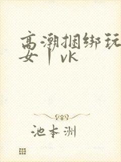 高潮捆绑玩弄美女丨vk