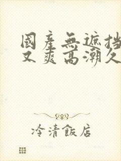 国产无遮挡又黄又爽高潮久久