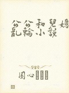 公公和儿媳妇的乱轮小说