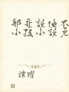 那哥说他不喜欢小孩小说免费阅读