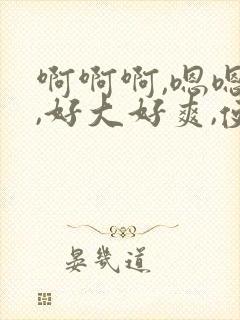 啊啊啊,嗯嗯嗯,好大好爽,使劲