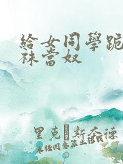 给女同学跪下含袜当奴