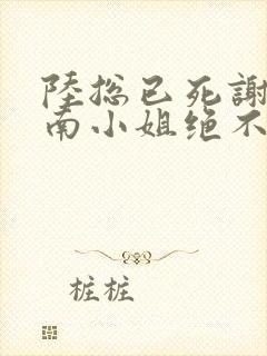 陆总已死谢罪,南小姐绝不回头