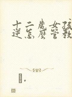 十二岁女孩子叛逆怎么管教