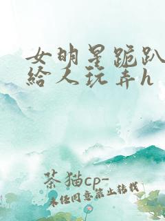 女明星跪趴撅着给人玩弄h