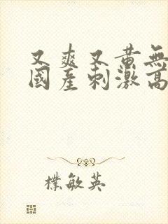 又爽又黄无遮挡国产刺激高潮