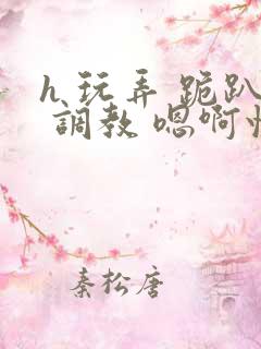 h 玩弄 跪趴 调教 嗯啊快穿