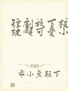 短剧放下校花后被超可爱小女友倒追全集