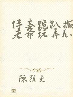 侍妾跪趴撅着给老爷玩弄h小说