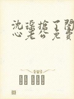 沈瑶抢了闺蜜叶心老公免费阅读