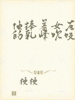 他捧着女友闺蜜的乳峰吮咬玩弄小说