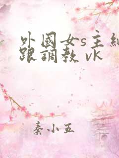 外国女s主细高跟调教 vk