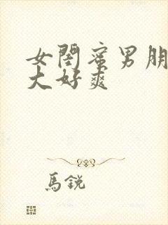 女闺蜜男朋友好大好爽