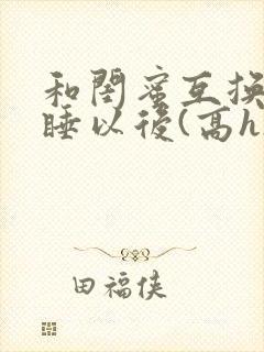 和闺蜜互换老公睡以后(高h)