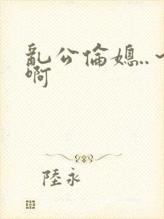 乱公伦媳..～啊