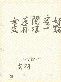 女友闺蜜好紧好爽再浪一点