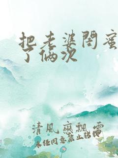 把老婆闺蜜日b了俩次