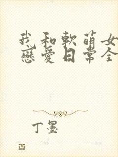 我和软萌女友的恋爱日常全文版
