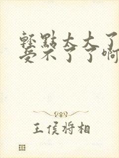 轻点太大了吧,受不了了啊嗯嗯嗯嗯嗯?