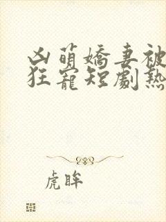 凶萌娇妻被大叔狂宠短剧热播