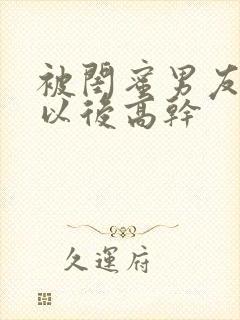 被闺蜜男友上错以后高干