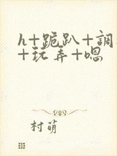 h+跪趴+调教+玩弄+嗯