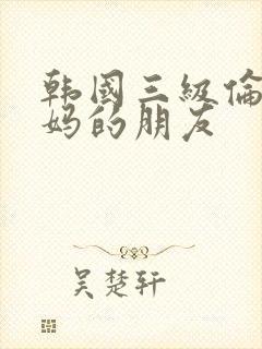 韩国三级伦理妈妈的朋友