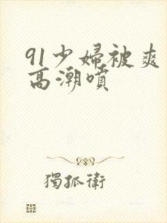 91少妇被爽到高潮喷