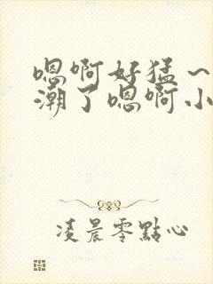 嗯啊好猛～h高潮了嗯啊小柔