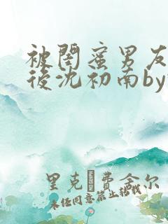 被闺蜜男友认错后沈初南by豌豆