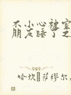 不小心被室友男朋友睡了之后