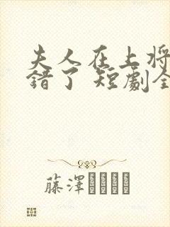 夫人在上将军知错了 短剧全集