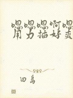 嗯嗯嗯啊嗯啊啊用力插好爽啊用力