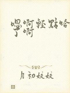 嗯啊轻点哈不要了啊