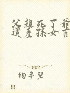 父亲死了爷爷的遗产孙女有继承权吗