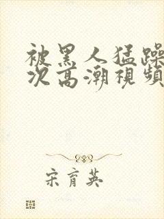 被黑人猛躁10次高潮视频怎么拍