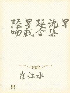 陆星延沈星若的吻戏合集