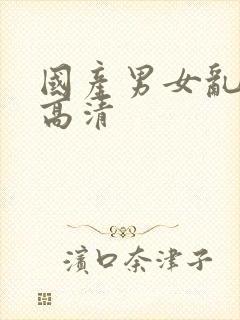 国产男女乱淫真高清