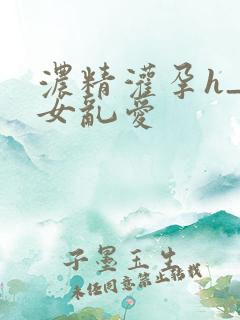 浓精灌孕h_攵女乱爱